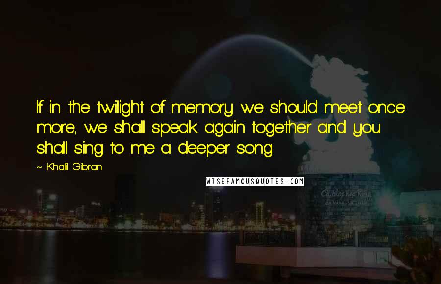 Khalil Gibran Quotes: If in the twilight of memory we should meet once more, we shall speak again together and you shall sing to me a deeper song.