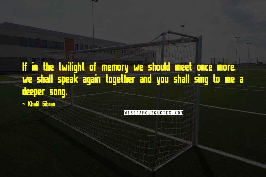 Khalil Gibran Quotes: If in the twilight of memory we should meet once more, we shall speak again together and you shall sing to me a deeper song.