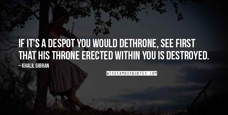 Khalil Gibran Quotes: If it's a despot you would dethrone, see first that his throne erected within you is destroyed.