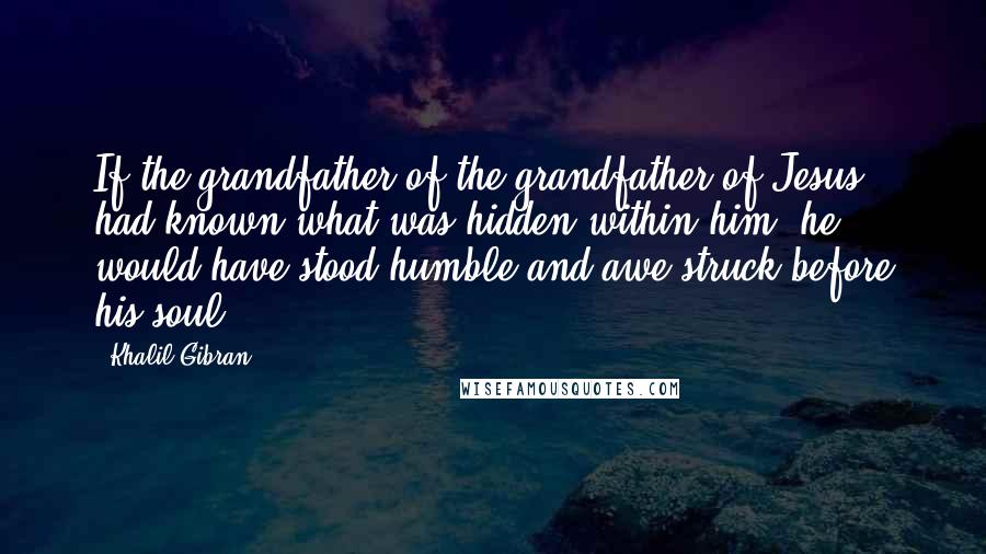 Khalil Gibran Quotes: If the grandfather of the grandfather of Jesus had known what was hidden within him, he would have stood humble and awe-struck before his soul.