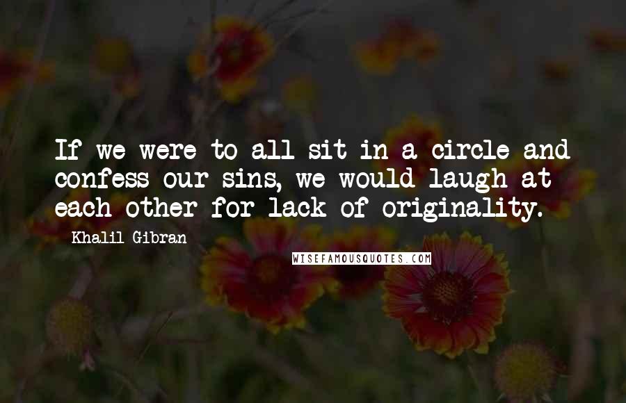 Khalil Gibran Quotes: If we were to all sit in a circle and confess our sins, we would laugh at each other for lack of originality.