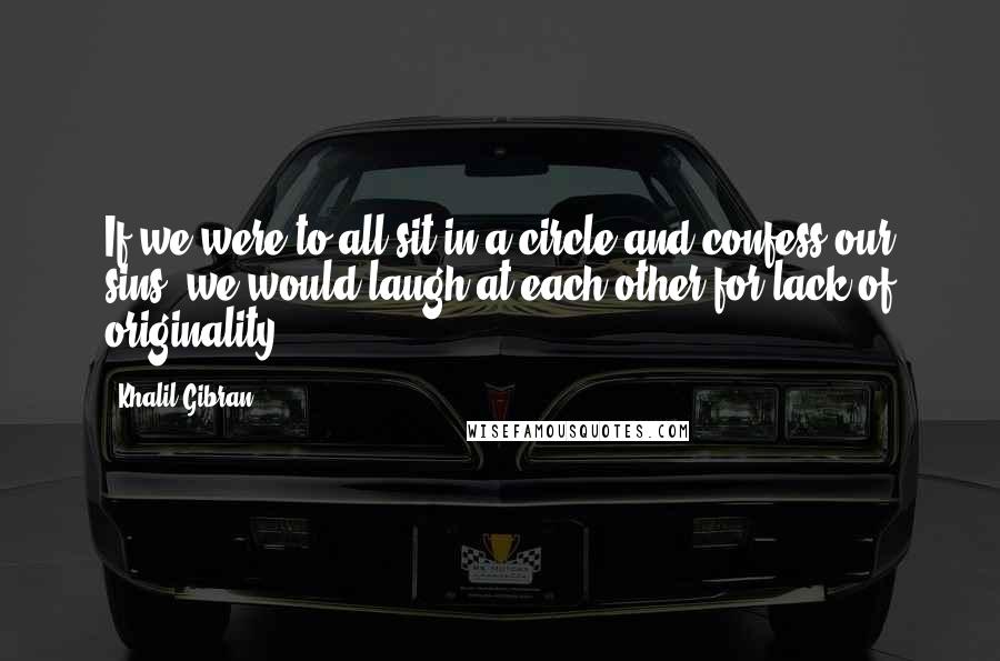 Khalil Gibran Quotes: If we were to all sit in a circle and confess our sins, we would laugh at each other for lack of originality.