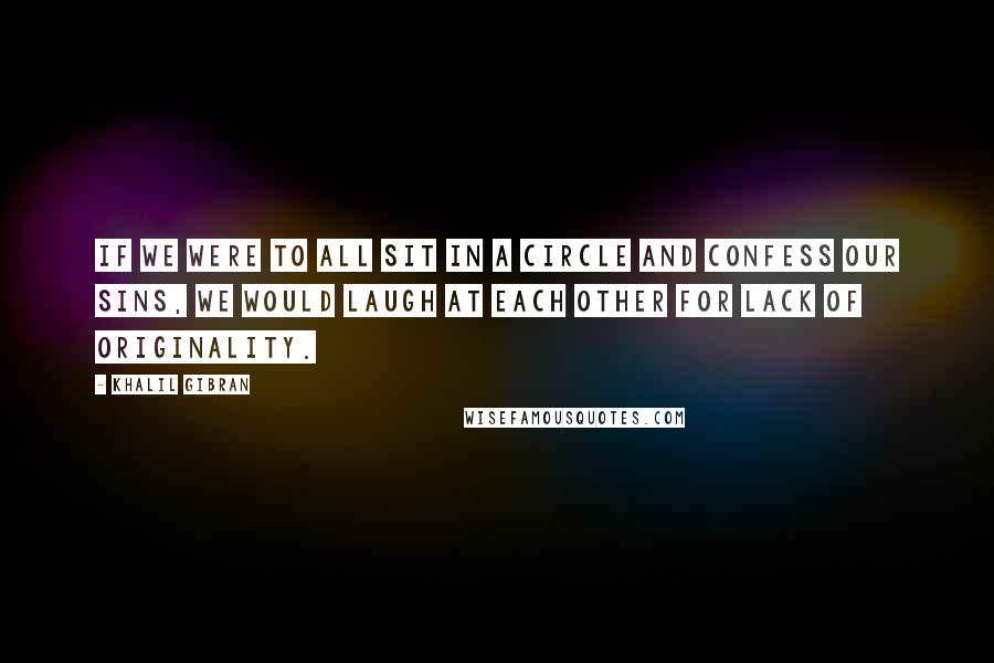 Khalil Gibran Quotes: If we were to all sit in a circle and confess our sins, we would laugh at each other for lack of originality.