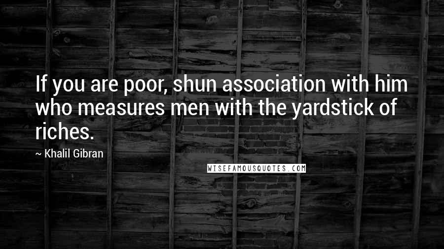 Khalil Gibran Quotes: If you are poor, shun association with him who measures men with the yardstick of riches.