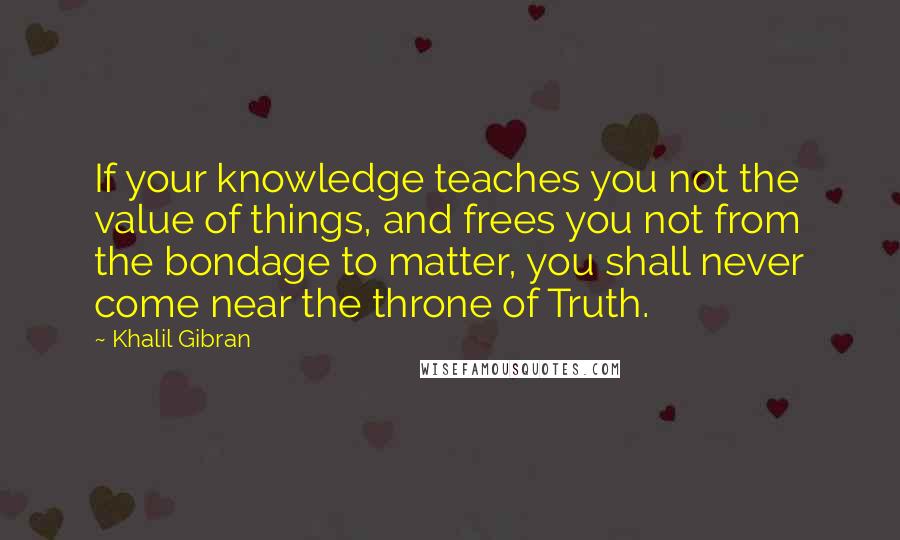 Khalil Gibran Quotes: If your knowledge teaches you not the value of things, and frees you not from the bondage to matter, you shall never come near the throne of Truth.
