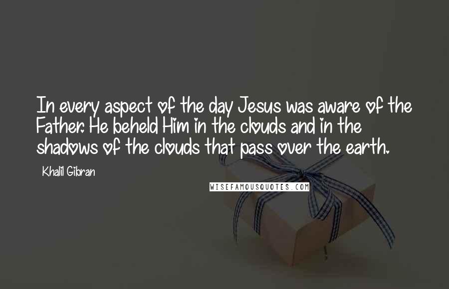 Khalil Gibran Quotes: In every aspect of the day Jesus was aware of the Father. He beheld Him in the clouds and in the shadows of the clouds that pass over the earth.