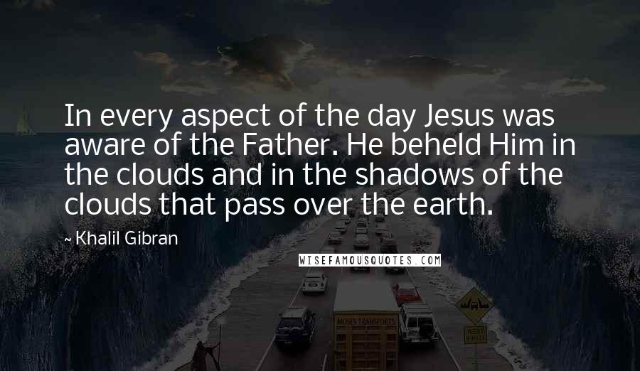 Khalil Gibran Quotes: In every aspect of the day Jesus was aware of the Father. He beheld Him in the clouds and in the shadows of the clouds that pass over the earth.