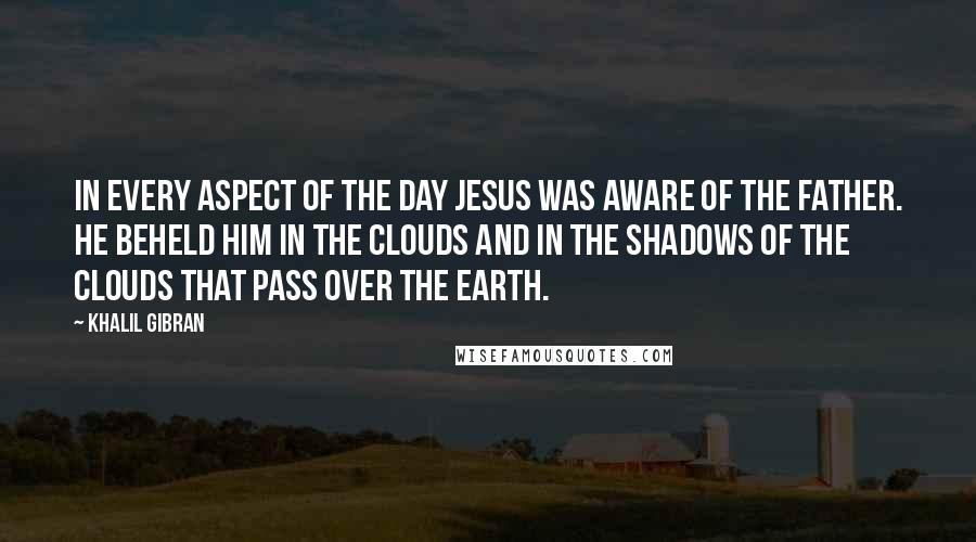 Khalil Gibran Quotes: In every aspect of the day Jesus was aware of the Father. He beheld Him in the clouds and in the shadows of the clouds that pass over the earth.