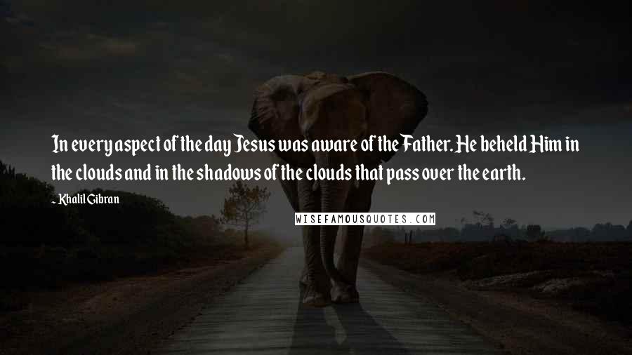 Khalil Gibran Quotes: In every aspect of the day Jesus was aware of the Father. He beheld Him in the clouds and in the shadows of the clouds that pass over the earth.