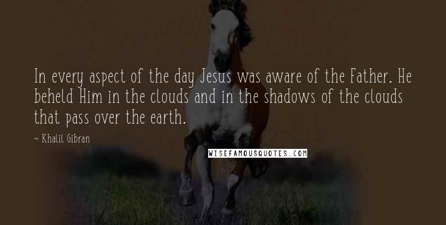 Khalil Gibran Quotes: In every aspect of the day Jesus was aware of the Father. He beheld Him in the clouds and in the shadows of the clouds that pass over the earth.