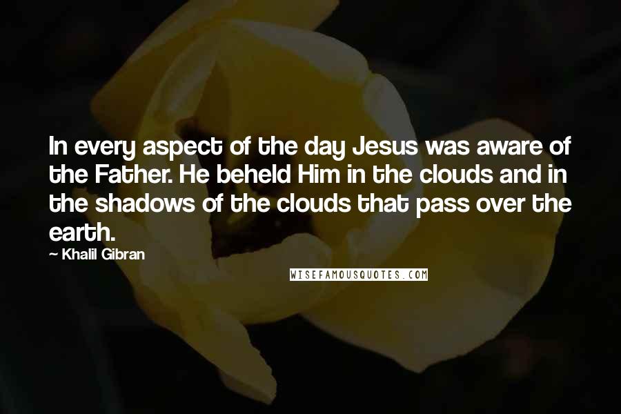 Khalil Gibran Quotes: In every aspect of the day Jesus was aware of the Father. He beheld Him in the clouds and in the shadows of the clouds that pass over the earth.