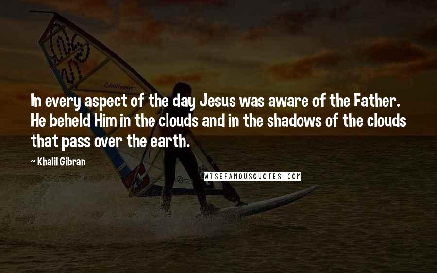 Khalil Gibran Quotes: In every aspect of the day Jesus was aware of the Father. He beheld Him in the clouds and in the shadows of the clouds that pass over the earth.