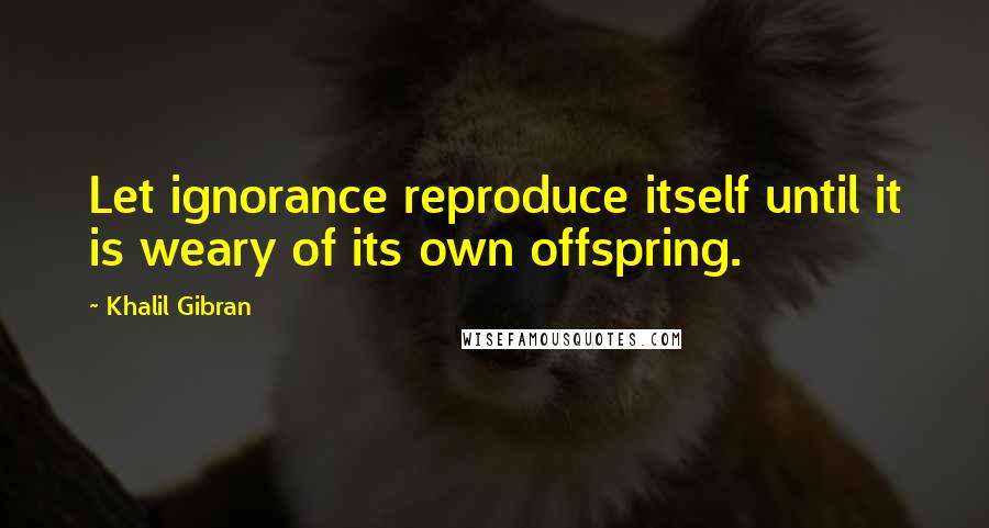 Khalil Gibran Quotes: Let ignorance reproduce itself until it is weary of its own offspring.