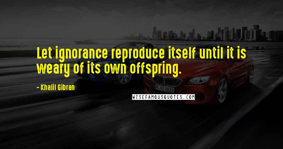 Khalil Gibran Quotes: Let ignorance reproduce itself until it is weary of its own offspring.