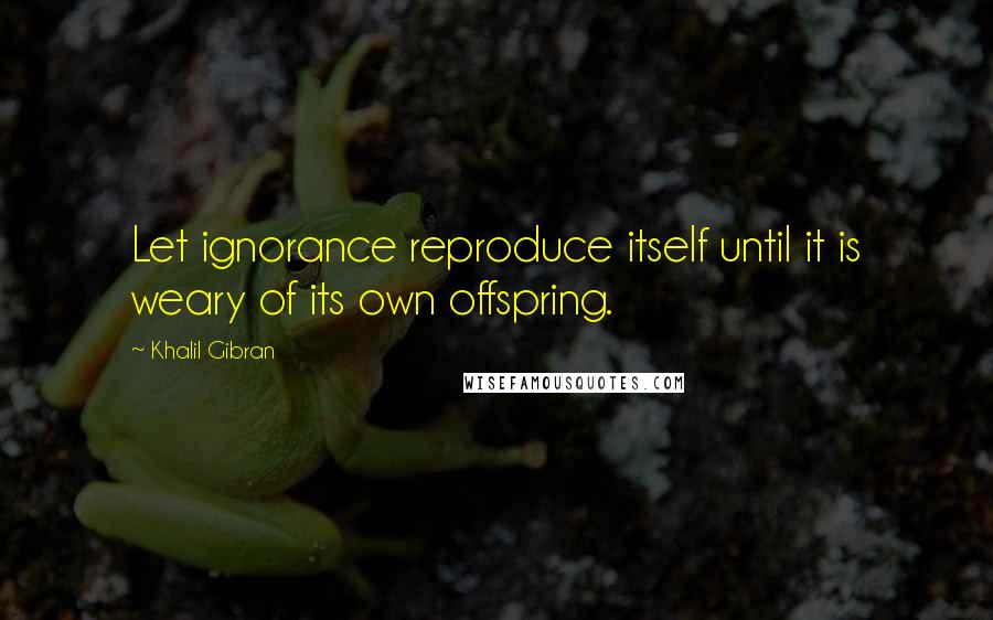 Khalil Gibran Quotes: Let ignorance reproduce itself until it is weary of its own offspring.