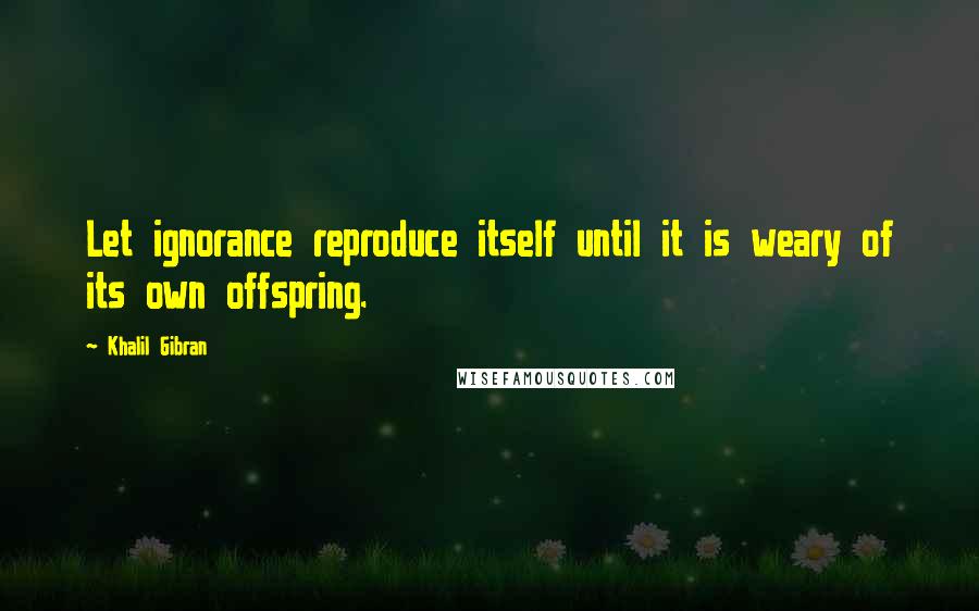 Khalil Gibran Quotes: Let ignorance reproduce itself until it is weary of its own offspring.