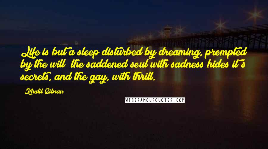 Khalil Gibran Quotes: Life is but a sleep disturbed by dreaming, prompted by the will; the saddened soul with sadness hides it's secrets, and the gay, with thrill.