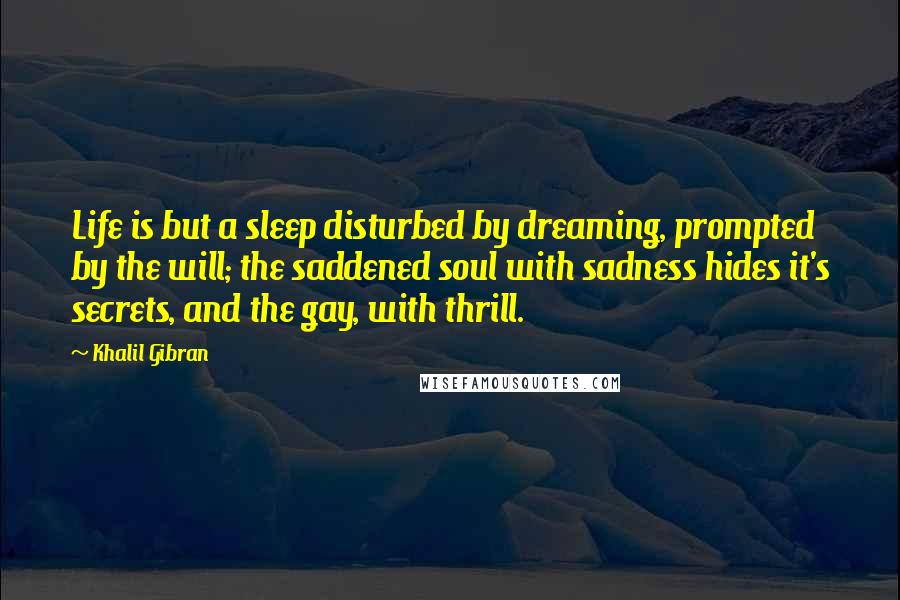 Khalil Gibran Quotes: Life is but a sleep disturbed by dreaming, prompted by the will; the saddened soul with sadness hides it's secrets, and the gay, with thrill.