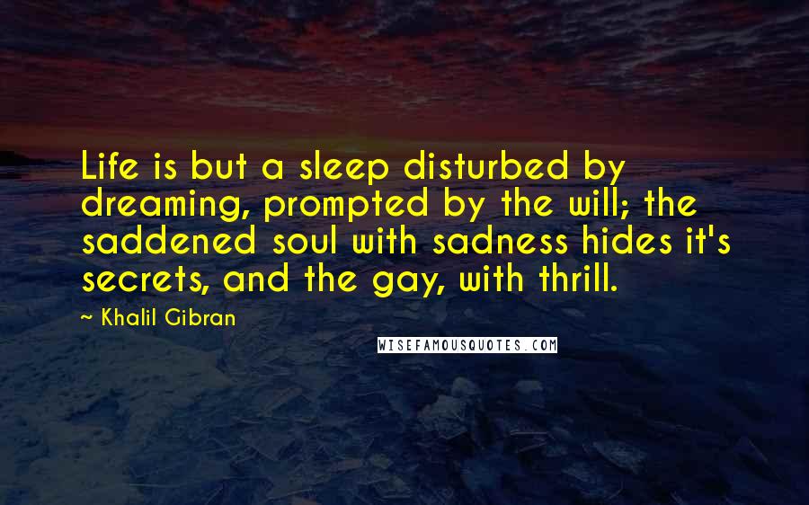 Khalil Gibran Quotes: Life is but a sleep disturbed by dreaming, prompted by the will; the saddened soul with sadness hides it's secrets, and the gay, with thrill.