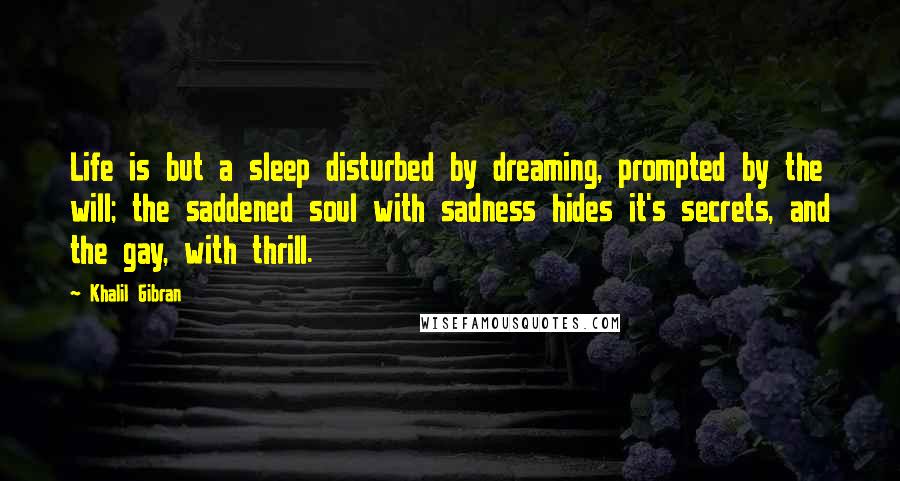 Khalil Gibran Quotes: Life is but a sleep disturbed by dreaming, prompted by the will; the saddened soul with sadness hides it's secrets, and the gay, with thrill.