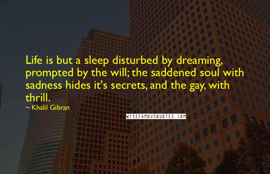 Khalil Gibran Quotes: Life is but a sleep disturbed by dreaming, prompted by the will; the saddened soul with sadness hides it's secrets, and the gay, with thrill.