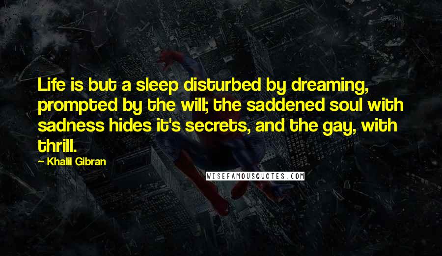 Khalil Gibran Quotes: Life is but a sleep disturbed by dreaming, prompted by the will; the saddened soul with sadness hides it's secrets, and the gay, with thrill.
