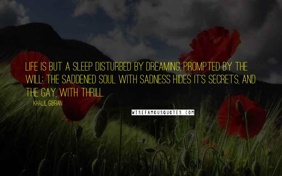 Khalil Gibran Quotes: Life is but a sleep disturbed by dreaming, prompted by the will; the saddened soul with sadness hides it's secrets, and the gay, with thrill.