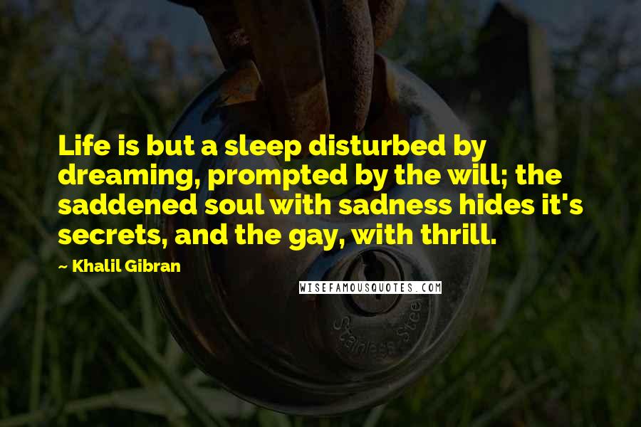 Khalil Gibran Quotes: Life is but a sleep disturbed by dreaming, prompted by the will; the saddened soul with sadness hides it's secrets, and the gay, with thrill.