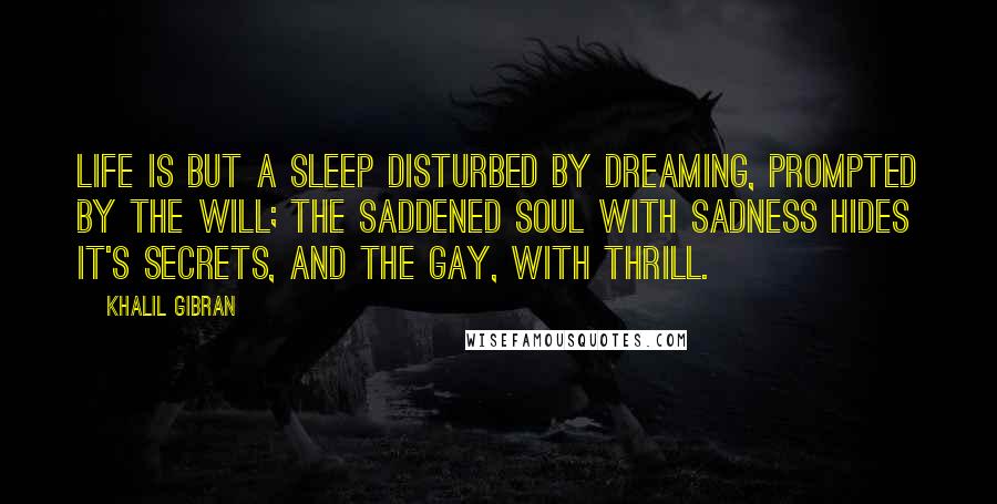 Khalil Gibran Quotes: Life is but a sleep disturbed by dreaming, prompted by the will; the saddened soul with sadness hides it's secrets, and the gay, with thrill.