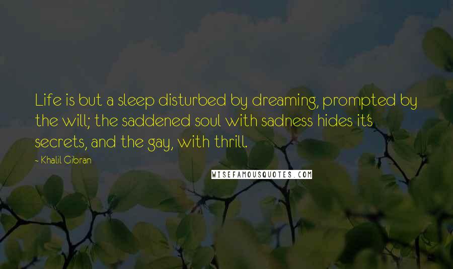 Khalil Gibran Quotes: Life is but a sleep disturbed by dreaming, prompted by the will; the saddened soul with sadness hides it's secrets, and the gay, with thrill.