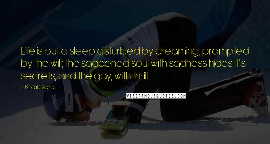 Khalil Gibran Quotes: Life is but a sleep disturbed by dreaming, prompted by the will; the saddened soul with sadness hides it's secrets, and the gay, with thrill.