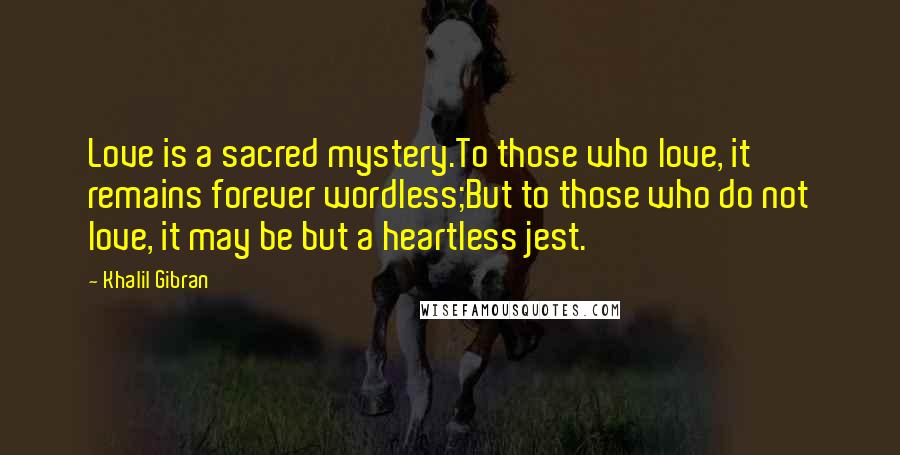 Khalil Gibran Quotes: Love is a sacred mystery.To those who love, it remains forever wordless;But to those who do not love, it may be but a heartless jest.