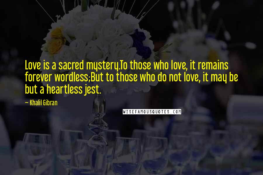 Khalil Gibran Quotes: Love is a sacred mystery.To those who love, it remains forever wordless;But to those who do not love, it may be but a heartless jest.