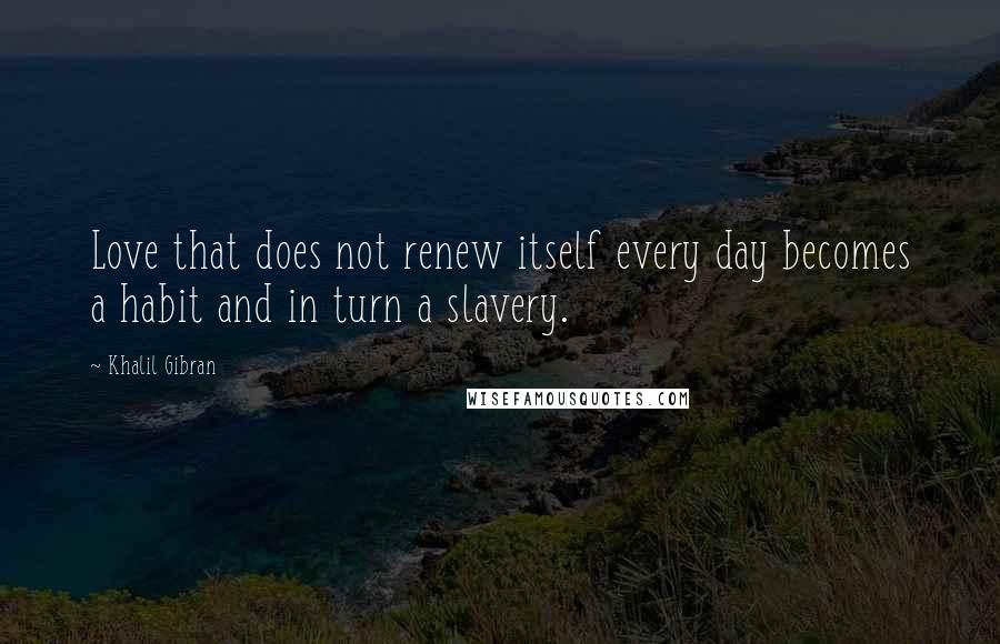 Khalil Gibran Quotes: Love that does not renew itself every day becomes a habit and in turn a slavery.