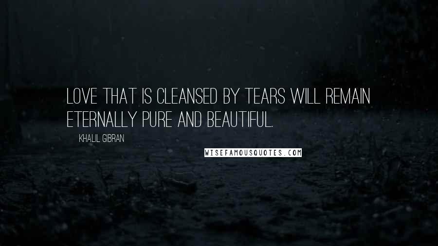 Khalil Gibran Quotes: Love that is cleansed by tears will remain eternally pure and beautiful.