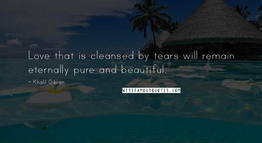 Khalil Gibran Quotes: Love that is cleansed by tears will remain eternally pure and beautiful.