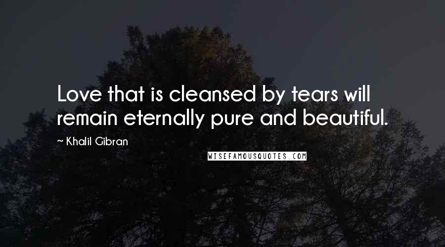 Khalil Gibran Quotes: Love that is cleansed by tears will remain eternally pure and beautiful.