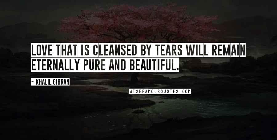 Khalil Gibran Quotes: Love that is cleansed by tears will remain eternally pure and beautiful.