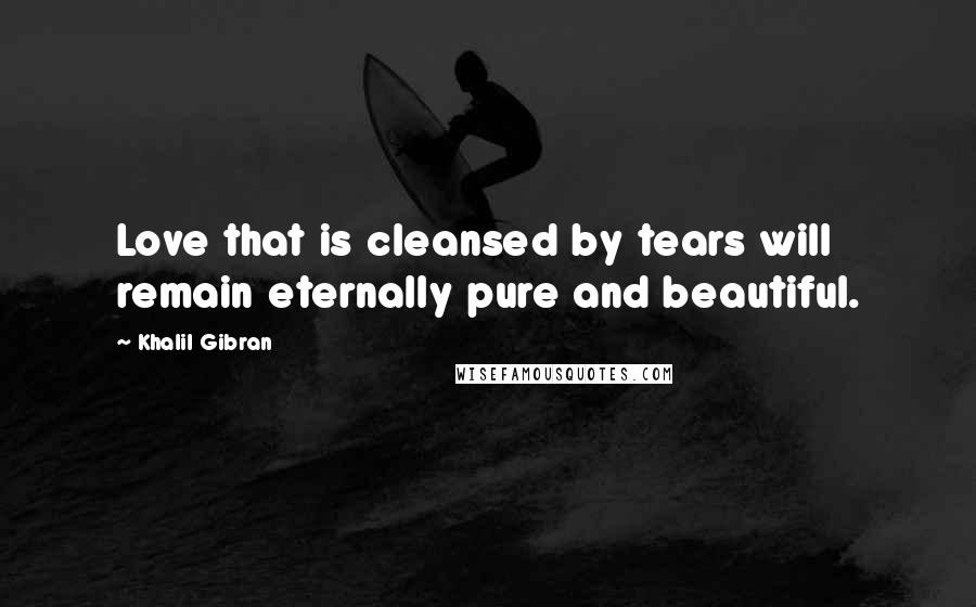 Khalil Gibran Quotes: Love that is cleansed by tears will remain eternally pure and beautiful.