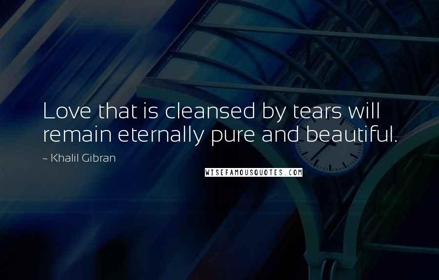 Khalil Gibran Quotes: Love that is cleansed by tears will remain eternally pure and beautiful.