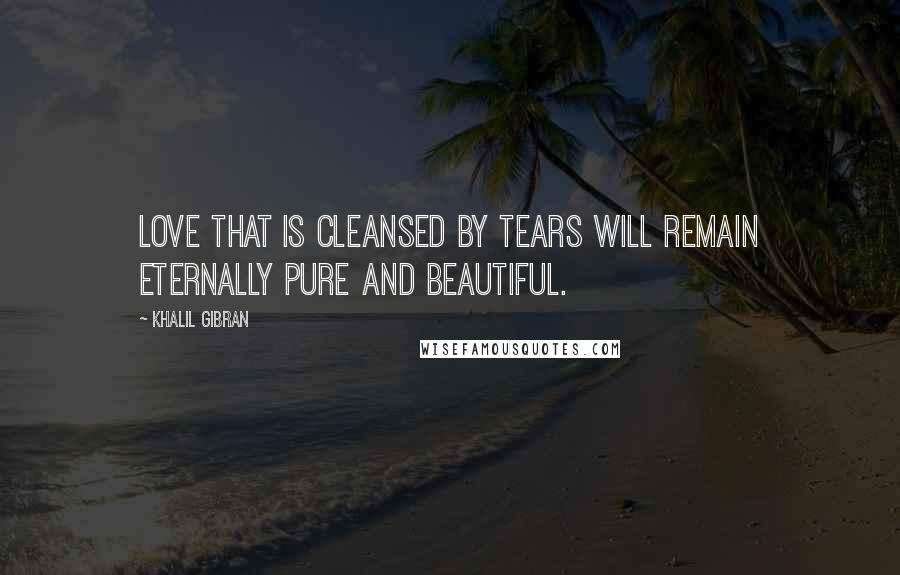 Khalil Gibran Quotes: Love that is cleansed by tears will remain eternally pure and beautiful.