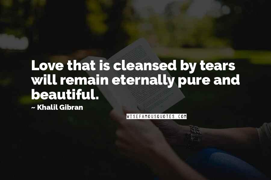 Khalil Gibran Quotes: Love that is cleansed by tears will remain eternally pure and beautiful.