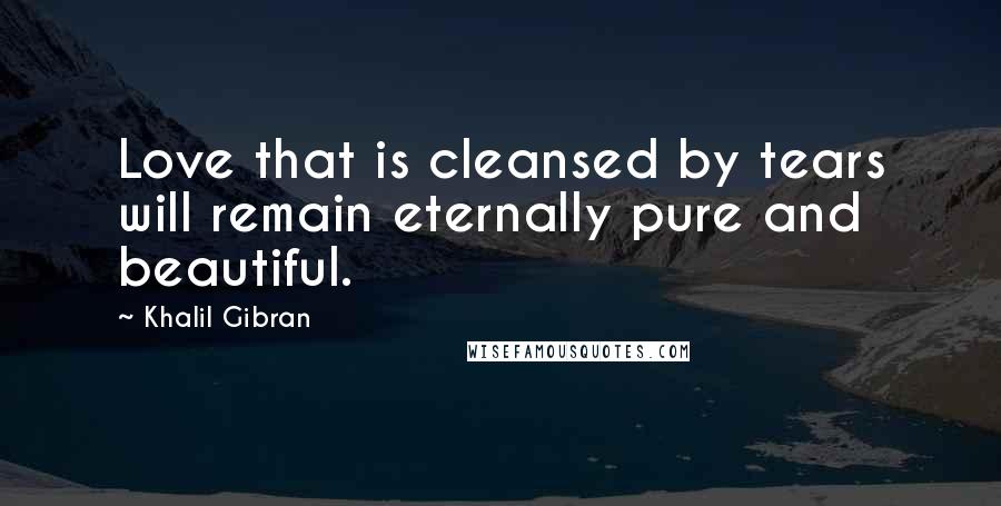 Khalil Gibran Quotes: Love that is cleansed by tears will remain eternally pure and beautiful.