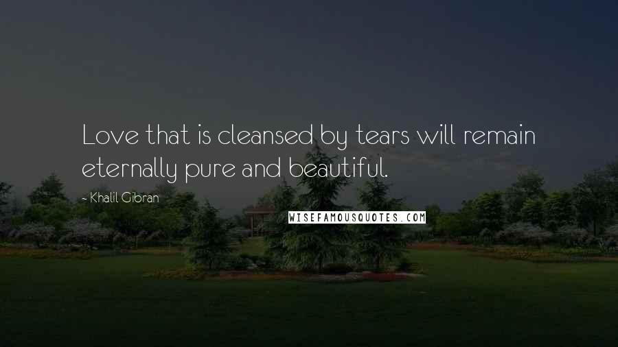 Khalil Gibran Quotes: Love that is cleansed by tears will remain eternally pure and beautiful.