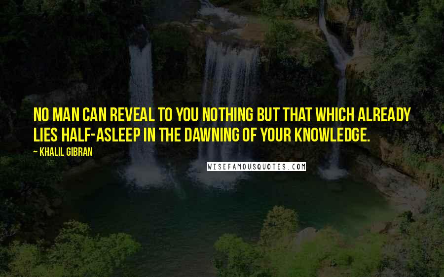 Khalil Gibran Quotes: No man can reveal to you nothing but that which already lies half-asleep in the dawning of your knowledge.