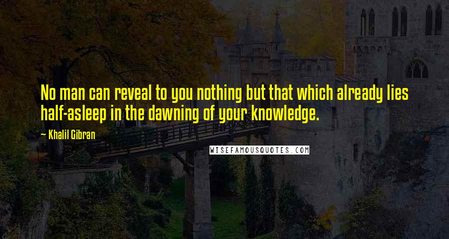 Khalil Gibran Quotes: No man can reveal to you nothing but that which already lies half-asleep in the dawning of your knowledge.