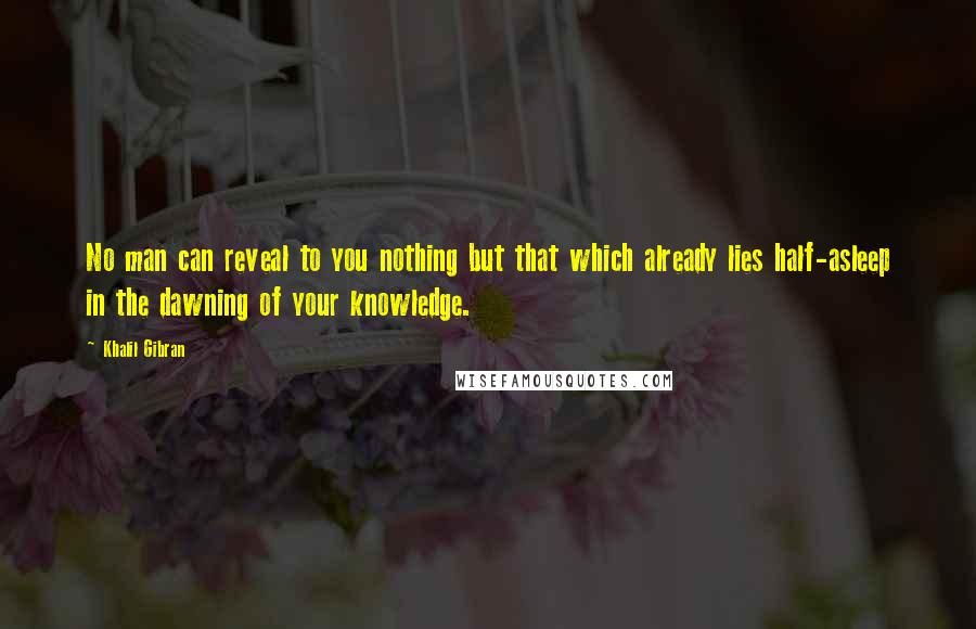 Khalil Gibran Quotes: No man can reveal to you nothing but that which already lies half-asleep in the dawning of your knowledge.