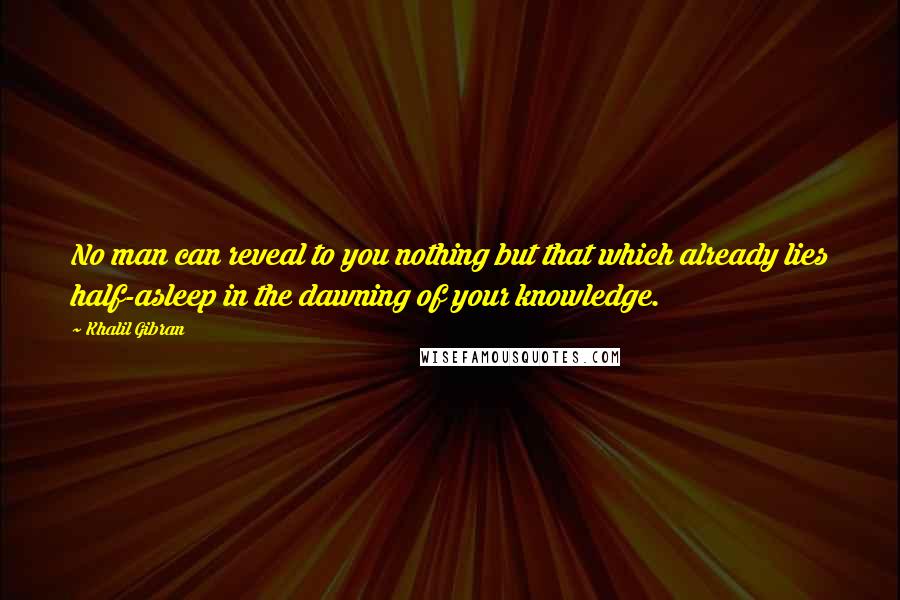 Khalil Gibran Quotes: No man can reveal to you nothing but that which already lies half-asleep in the dawning of your knowledge.