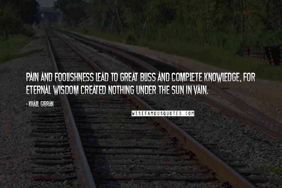 Khalil Gibran Quotes: Pain and foolishness lead to great bliss and complete knowledge, for Eternal Wisdom created nothing under the sun in vain.