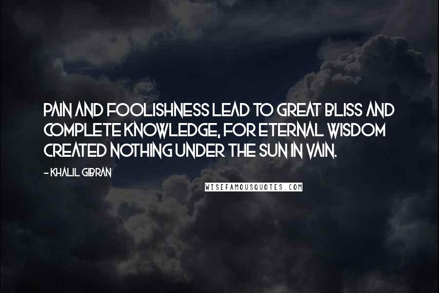 Khalil Gibran Quotes: Pain and foolishness lead to great bliss and complete knowledge, for Eternal Wisdom created nothing under the sun in vain.